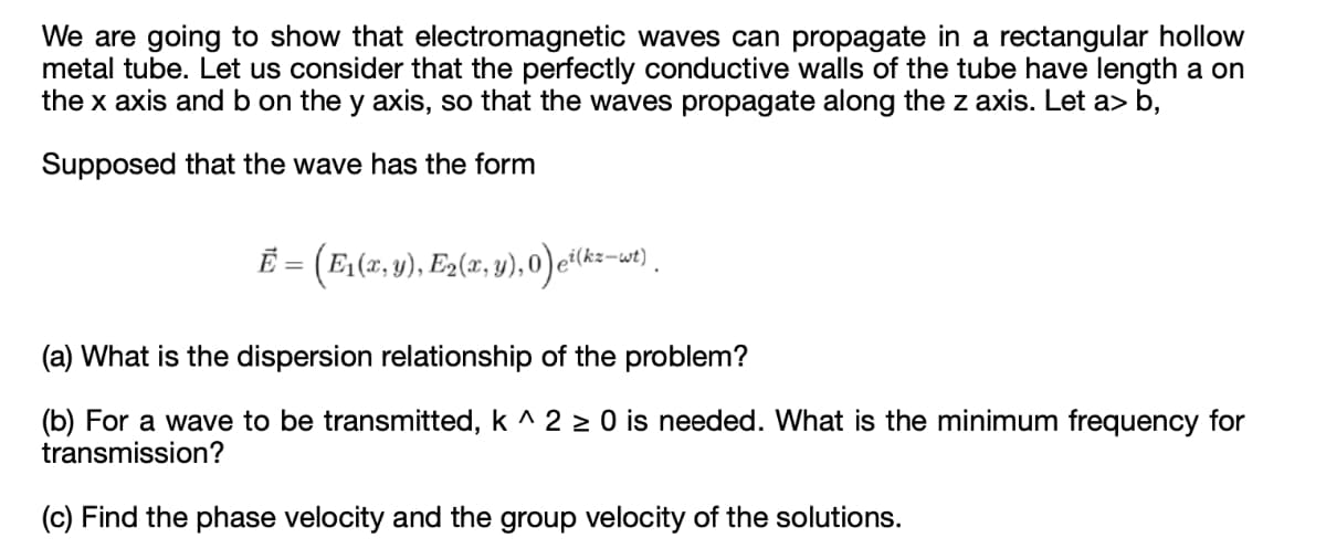 We are going to show that electromagnetic waves can propagate in a rectangular hollow
metal tube. Let us consider that the perfectly conductive walls of the tube have length a on
the x axis and b on the y axis, so that the waves propagate along the z axis. Let a> b,
Supposed that the wave has the form
E = (E(z, v), E2(a, v), 0)e(kz-w) .
(a) What is the dispersion relationship of the problem?
(b) For a wave to be transmitted, k ^ 2 > 0 is needed. What is the minimum frequency for
transmission?
(c) Find the phase velocity and the group velocity of the solutions.
