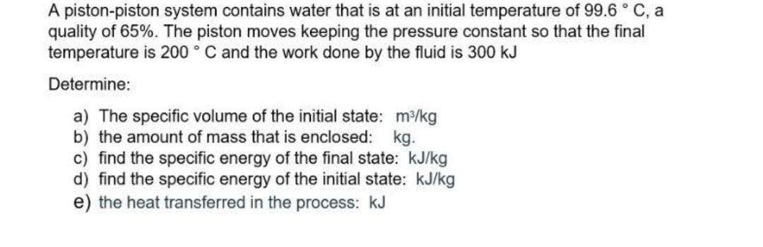 A piston-piston system contains water that is at an initial temperature of 99.6 ° C, a
quality of 65%. The piston moves keeping the pressure constant so that the final
temperature is 200 ° C and the work done by the fluid is 300 kJ
Determine:
a) The specific volume of the initial state: m/kg
b) the amount of mass that is enclosed: kg.
c) find the specific energy of the final state: kJ/kg
d) find the specific energy of the initial state: kJ/kg
e) the heat transferred in the process: kJ
