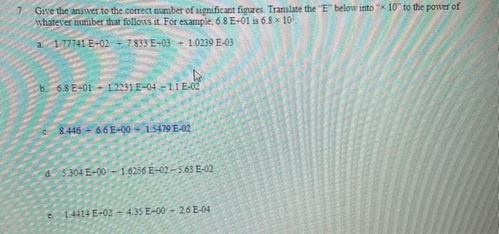 1. Give the answer to the correct number of significant figures. Translate the E below into "K 10" to the power of
whatever number that follows it For example, 6.8 E-01 is 6.8 x 10
a 1.77741 E-02 - 7.833 E-03 + 1.0239 E-03
6.8 E-01 - 12231 E-04 - 1.1 E-02
8.446 - 66 E-00 15479 E-02
d 5304 E-00 - 1.6256 E-02- 5.63 E-02
e 1.4414 E-02 - 4.35 E-00 - 26 E-04
