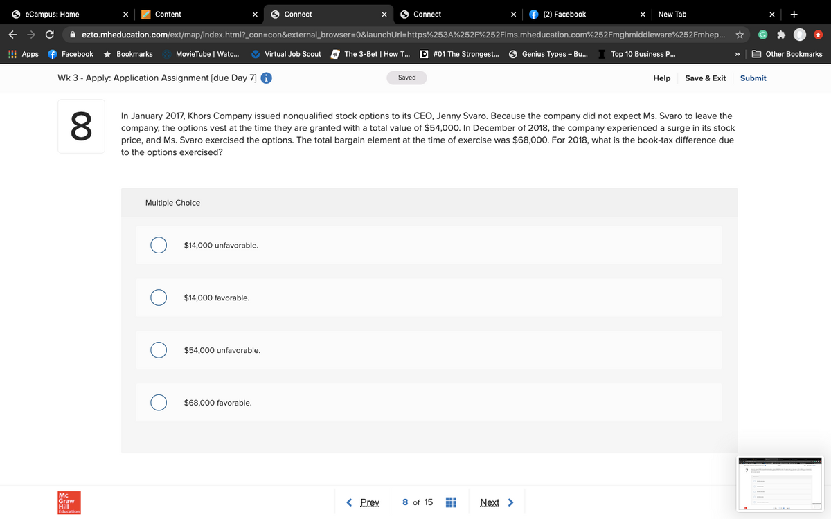 O eCampus: Home
Content
O Connect
O Connect
f (2) Facebook
New Tab
+
A ezto.mheducation.com/ext/map/index.html?_con=con&external_browser=0&launchUrl=https%253A%252F%252Flms.mheducation.com%252Fmghmiddleware%252Fmhep..
H Apps
f Facebook
* Bookmarks
MovieTube | Watc.
Virtual Job Scout
The 3-Bet | How T..
P #01 The Strongest.
Genius Types - Bu.
Top 10 Business .
A other Bookmarks
Wk 3 - Apply: Application Assignment (due Day 7] 6
Saved
Help
Save & Exit
Submit
8.
In January 2017, Khors Company issued nonqualified stock options to its CEO, Jenny Svaro. Because the company did not expect Ms. Svaro to leave the
company, the options vest at the time they are granted with a total value of $54,000. In December of 2018, the company experienced a surge in its stock
price, and Ms. Svaro exercised the options. The total bargain element at the time of exercise was $68,000. For 2018, what is the book-tax difference due
to the options exercised?
Multiple Choice
$14,000 unfavorable.
$14,000 favorable.
$54,000 unfavorable.
$68.000 favorable,
< Prev
8 of 15 E
Graw
Next >
