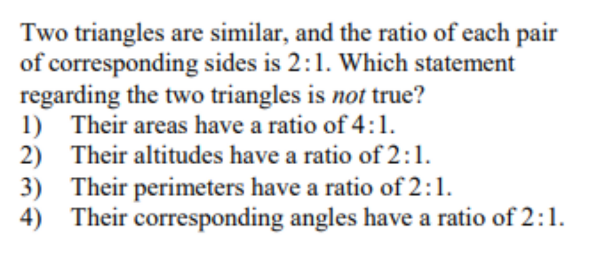 Two triangles are similar, and the ratio of each pair
of corresponding sides is 2:1. Which statement
regarding the two triangles is not true?
1) Their areas have a ratio of 4:1.
2) Their altitudes have a ratio of 2:1.
3) Their perimeters have a ratio of 2:1.
4) Their corresponding angles have a ratio of 2:1.
