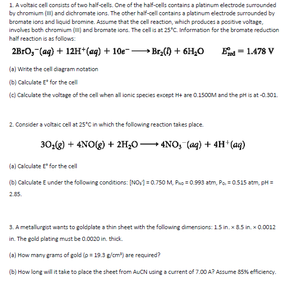 1. A voltaic cell consists of two half-cells. One of the half-cells contains a platinum electrode surrounded
by chromium (III) and dichromate ions. The other half-cell contains a platinum electrode surrounded by
bromate ions and liquid bromine. Assume that the cell reaction, which produces a positive voltage,
involves both chromium (III) and bromate ions. The cell is at 25°C. Information for the bromate reduction
half reaction is as follows:
2BrО, (ag) + 12Hн (ад) + 10е-
Br2(1) + 6H,0
Eed = 1.478 V
(a) Write the cell diagram notation
(b) Calculate E° for the cell
(c) Calculate the voltage of the cell when all ionic species except H+ are 0.1500M and the pH is at -0.301.
2. Consider a voltaic cell at 25°C in which the following reaction takes place.
30,g) + 4NO(g) + 2H;0 → 4NO, (aq) + 4H* (aq)
(a) Calculate E° for the cell
(b) Calculate E under the following conditions: [NO:] = 0.750 M, PNo = 0.993 atm, Po, = 0.515 atm, pH =
2.85.
3. A metallurgist wants to goldplate a thin sheet with the following dimensions: 1.5 in. x 8.5 in. x 0.0012
in. The gold plating must be 0.0020 in. thick.
(a) How many grams of gold (p = 19.3 g/cm³) are required?
(b) How long will it take to place the sheet from AUCN using a current of 7.00 A? Assume 85% efficiency.
