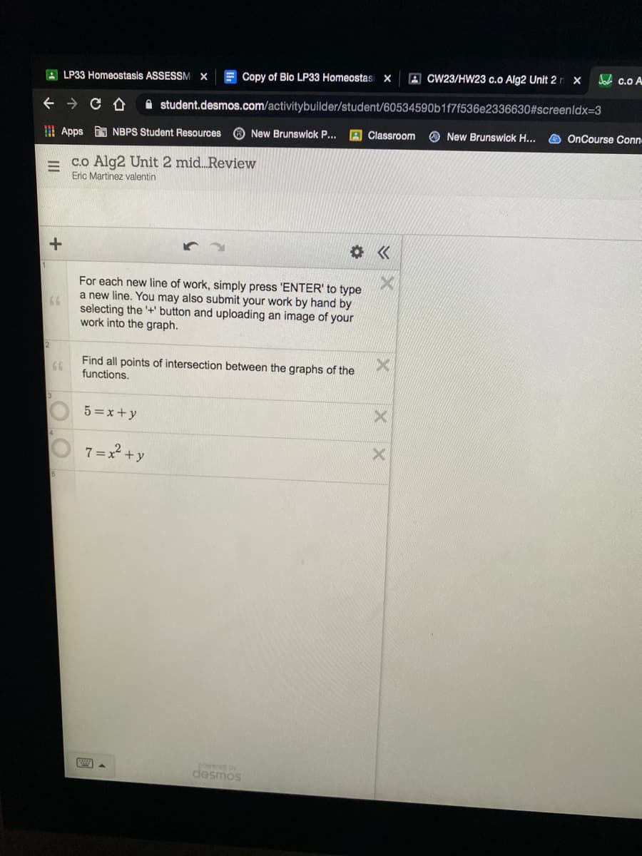 E Copy of Bio LP33 Homeostasi x
A CW23/HW23 c.o Alg2 Unit 2n x
Jah c.o A
A LP33 Homeostasis ASSESSM X
A student.desmos.com/activitybuilder/student/60534590b1f7f536e2336630#screenldx=3
O New Brunswick P...
A Classroom
O New Brunswick H...
O OnCourse Conn
| Apps NBPS Student Resources
co Alg2 Unit 2 mid. Review
Eric Martinez valentin
For each new line of work, simply press 'ENTER' to type
a new line. You may also submit your work by hand by
66
selecting the '+' button and uploading an image of your
work into the graph.
2
Find all points of intersection between the graphs of the
functions.
GG
5 =x+y
7 =x +y
powered by
desmos
II
