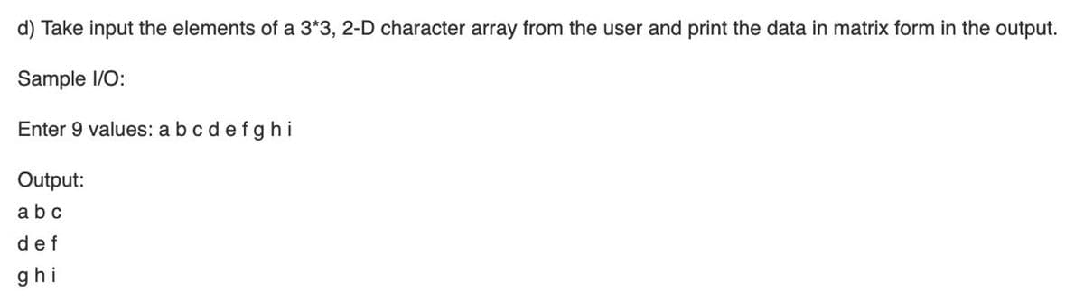 d) Take input the elements of a 3*3, 2-D character array from the user and print the data in matrix form in the output.
Sample 1/O:
Enter 9 values: a bc defghi
Output:
abc
def
ghi
