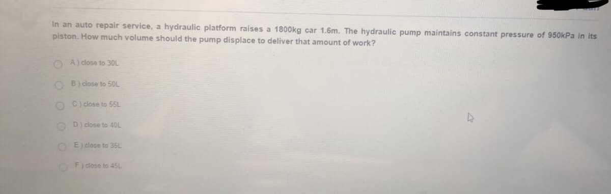 In an auto repair service, a hydraulic platform raises a 1800kg car 1.6m. The hydraulic pump maintains constant pressure of 950kPa in its
piston. How much volume should the pump displace to deliver that amount of work?
O A) close to 30L
O B) close to 50L
C) close to 55L
D) close to 4OL
O E) cdlose to 35L
F) close to 45L
