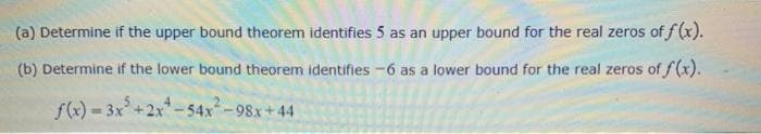 (a) Determine if the upper bound theorem identifies 5 as an upper bound for the real zeros of f (x).
(b) Determine if the lower bound theorem identifies -6 as a lower bound for the real zeros of f (x).
f(x) - 3x+2x-s54x-98x+44
