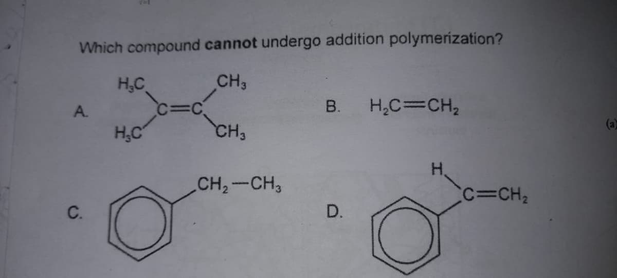 Which compound cannot undergo addition polymerization?
CH3
H,C
C=C.
CH3
A.
В.
H,C=CH,
(a)
H.C
H.
CH,-CH,
c=CH2
C.
D.
