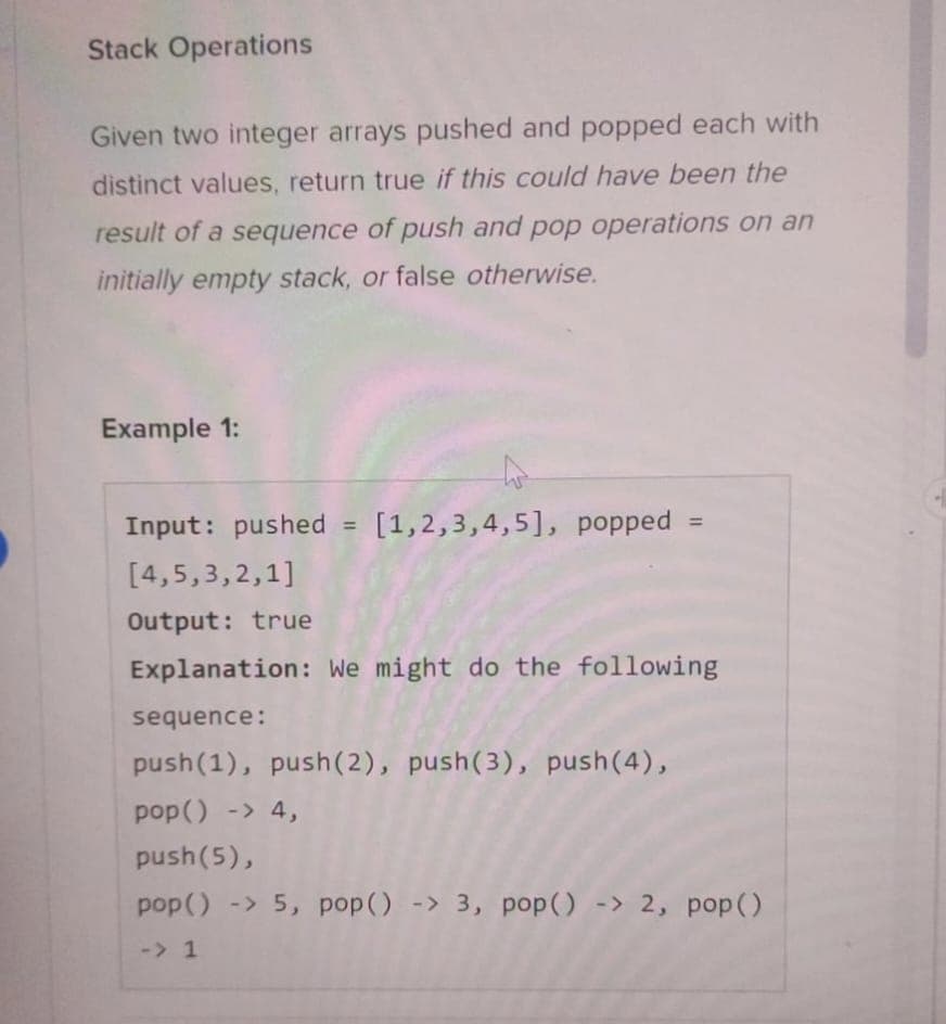 Stack Operations
Given two integer arrays pushed and popped each with
distinct values, return true if this could have been the
result of a sequence of push and pop operations on an
initially empty stack, or false otherwise.
Example 1:
Input: pushed = [1,2,3,4,5], popped =
[4,5,3,2,1]
Output: true
Explanation: We might do the following
sequence:
push (1), push(2), push(3), push(4),
pop() -> 4,
push(5),
pop() -> 5, pop() -> 3, pop() -> 2, pop()
-> 1