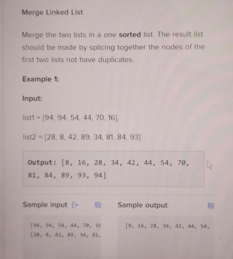 Merge Linked List
Merge the two lists in a one sorted list. The result list
should be made by splicing together the nodes of the
first two lists not have duplicates.
Example 1:
Input:
list1= [94, 94, 54, 44, 70, 16],
list2 = [28, 8, 42, 89, 34, 81, 84, 93]
Output: [8, 16, 28, 34, 42, 44, 54, 70,
81, 84, 89, 93, 94]
Sample input
[94, 94, 54, 44, 70, 16
[28, 8, 42, 89, 34, 81,
Sample output
[8, 16, 28, 34, 42, 44, 54,