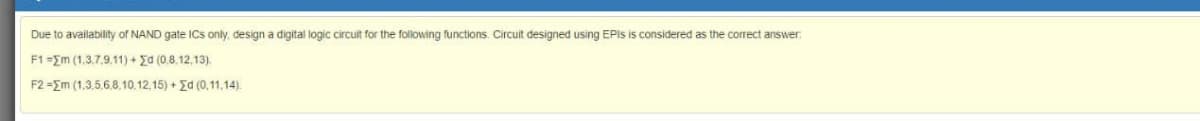 Due to availability of NAND gate ICs only, design a digital logic circuit for the following functions. Circuit designed using EPIS is considered as the correct answer:
F1=Em (1,3.7.9.11) + Ed (0.8,12,13).
F2 =Em (1,3.5.6.8,10.12,15) +Ed (0,11,14).
