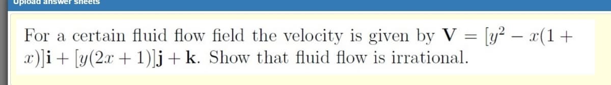 Upload answer sheets
For a certain fluid flow field the velocity is given by V = [y² – x(1 +
x)]i+ [y(2.x + 1)]j + k. Show that fluid flow is irrational.
