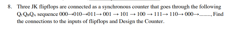 8. Three JK flipflops are connected as a synchronous counter that goes through the following
→111110000→→........., Find
QCQBQA sequence
000-010-011001101100
the connections to the inputs of flipflops and Design the Counter.