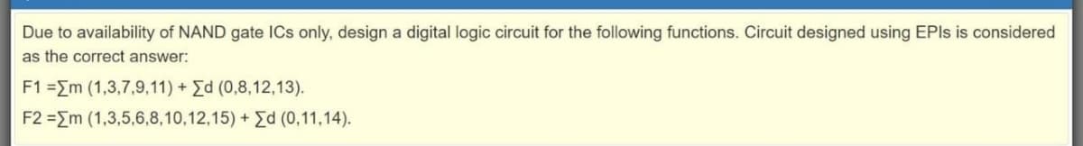 Due to availability of NAND gate ICs only, design a digital logic circuit for the following functions. Circuit designed using EPIS is considered
as the correct answer:
F1 =Em (1,3,7,9,11) + Ed (0,8,12,13).
F2 =Em (1,3,5,6,8,10,12,15) + Ed (0,11,14).
