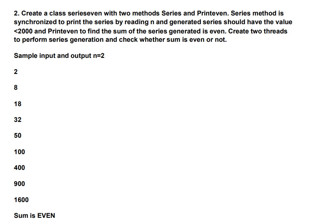 2. Create a class serieseven with two methods Series and Printeven. Series method is
synchronized to print the series by reading n and generated series should have the value
<2000 and Printeven to find the sum of the series generated is even. Create two threads
to perform series generation and check whether sum is even or not.
Sample input and output n=2
2
8
18
32
50
100
400
900
1600
Sum is EVEN
