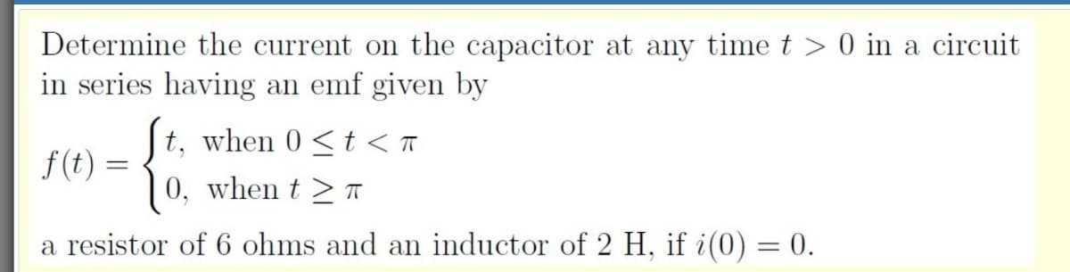 Determine the current on the capacitor at any time t > 0 in a circuit
in series having an emf given by
t, when 0 <t < T
f(t)
0, when t > T
a resistor of 6 ohms and an inductor of 2 H, if i(0) = 0.
%3D
