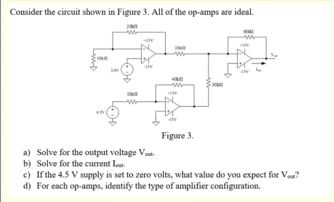 Consider the circuit shown in Figure 3. All of the op-amps are ideal.
20k
ww
10k52
4.5V
3.0V
10k52
+15V
-15V
20k2
www
40kΩ
ww
+15V
-15V
Figure 3.
30k2
6012
www
+15V
-15V
L
Va
a) Solve for the output voltage Vout.
b) Solve for the current lout.
c) If the 4.5 V supply is set to zero volts, what value do you expect for Vout?
d) For each op-amps, identify the type of amplifier configuration.