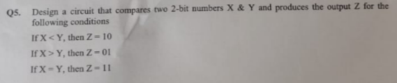 Q5. Design a circuit that compares two 2-bit numbers X & Y and produces the output Z for the
following conditions
If X<Y, then Z= 10
If X>Y, then Z=01
If X=Y, then Z=11
