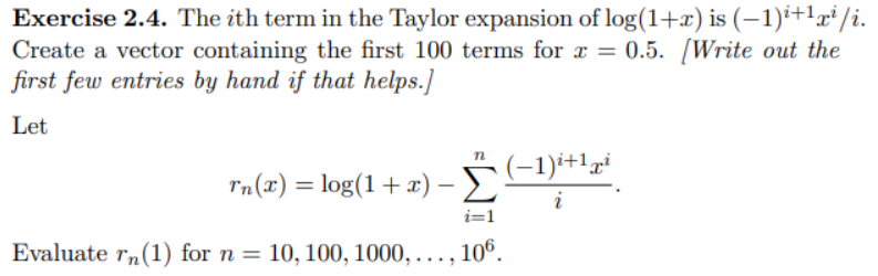 Exercise 2.4. The ith term in the Taylor expansion of log(1+x) is (−1)²+1x² /i.
Create a vector containing the first 100 terms for x = 0.5. [Write out the
first few entries by hand if that helps.]
Let
n
rn(z) =log(1 + z) - 2" (-1),
Σ i
i=1
Evaluate rn (1) for n = 10, 100, 1000,..., 106.