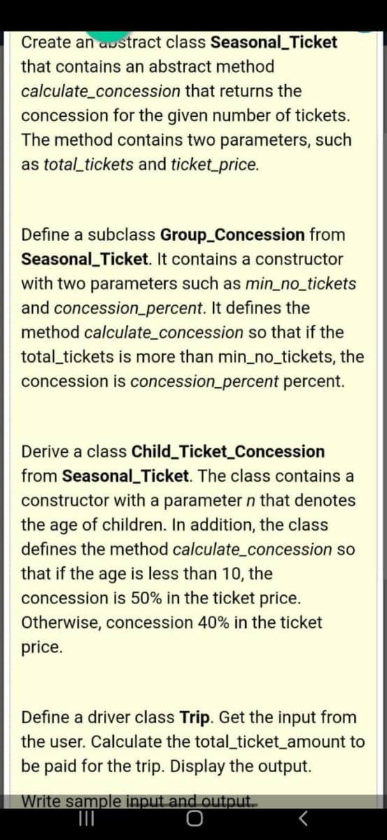 Create an austract class Seasonal_Ticket
that contains an abstract method
calculate_concession that returns the
concession for the given number of tickets.
The method contains two parameters, such
as total_tickets and ticket_price.
Define a subclass Group_Concession from
Seasonal_Ticket. It contains a constructor
with two parameters such as min_no_tickets
and concession_percent. It defines the
method calculate_concession so that if the
total_tickets is more than min_no_tickets, the
concession is concession_percent percent.
Derive a class Child_Ticket_Concession
from Seasonal_Ticket. The class contains a
constructor with a parameter n that denotes
the age of children. In addition, the class
defines the method calculate_concession so
that if the age is less than 10, the
concession is 50% in the ticket price.
Otherwise, concession 40% in the ticket
price.
Define a driver class Trip. Get the input from
the user. Calculate the total_ticket_amount to
be paid for the trip. Display the output.
Write sample input and output.
