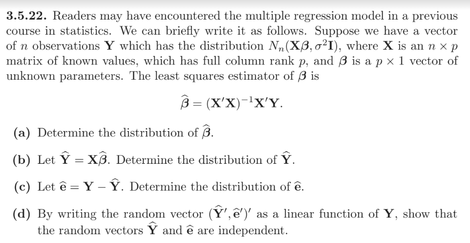 3.5.22. Readers may have encountered the multiple regression model in a previous
course in statistics. We can briefly write it as follows. Suppose we have a vector
of n observations Y which has the distribution N₂(Xß, o²I), where X is an n × p
matrix of known values, which has full column rank p, and 3 is a p× 1 vector of
unknown parameters. The least squares estimator of 3 is
3= (X'X)-¹X'Y.
-
(a) Determine the distribution of 3.
(b) Let Ỹ = X3. Determine the distribution of Ỹ.
(c) Let ê= Y - Ỹ. Determine the distribution of ê.
(d) By writing the random vector (Ỹ', ê')' as a linear function of Y, show that
the random vectors Y and ê are independent.