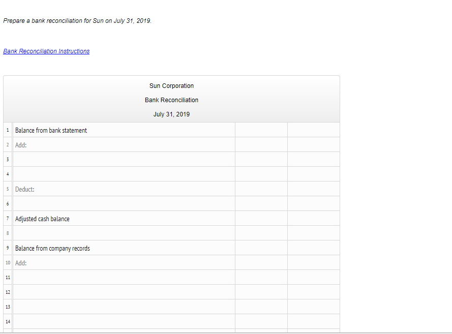 Prepare a bank reconciliation for Sun on July 31, 2019.
Bank Reconciliation Instructions
Sun Corporation
Bank Reconciliation
July 31, 2019
1 Balance from bank statement
2 Add:
4
5 Deduct:
6
7 Adjusted cash balance
8
9 Balance from company records
10 Add:
11
12
13
14
