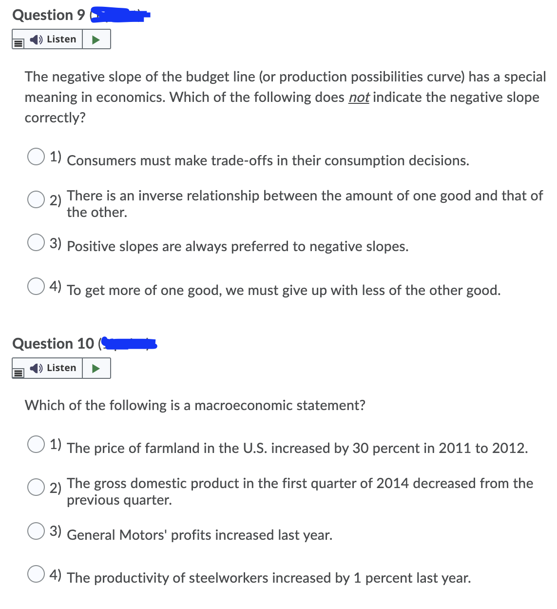 Question 9
) Listen
The negative slope of the budget line (or production possibilities curve) has a special
meaning in economics. Which of the following does not indicate the negative slope
correctly?
1) Consumers must make trade-offs in their consumption decisions.
2)
There is an inverse relationship between the amount of one good and that of
the other.
3) Positive slopes are always preferred to negative slopes.
4) To get more of one good, we must give up with less of the other good.
Question 10 (
) Listen
Which of the following is a macroeconomic statement?
1) The price of farmland in the U.S. increased by 30 percent in 2011 to 2012.
2)
The
gross domestic product in the first quarter of 2014 decreased from the
previous quarter.
3) General Motors' profits increased last
year.
4) The productivity of steelworkers increased by 1 percent last year.
