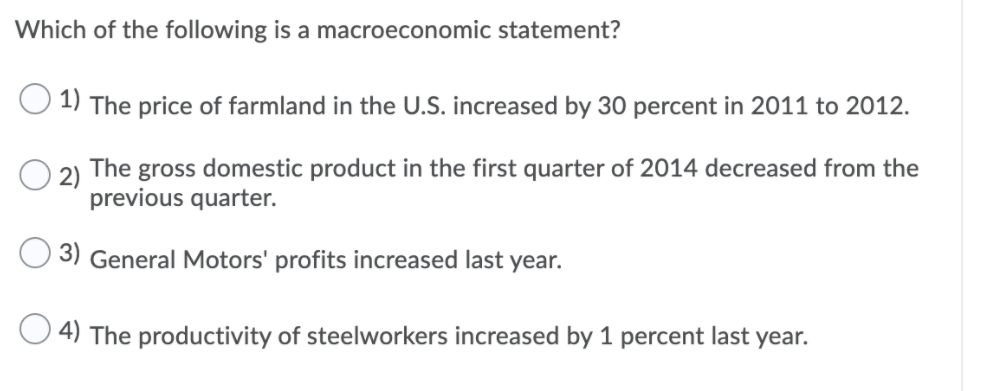 Which of the following is a macroeconomic statement?
1) The price of farmland in the U.S. increased by 30 percent in 2011 to 2012.
2) The gross domestic product in the first quarter of 2014 decreased from the
previous quarter.
3) General Motors' profits increased last year.
4) The productivity of steelworkers increased by 1 percent last year.
