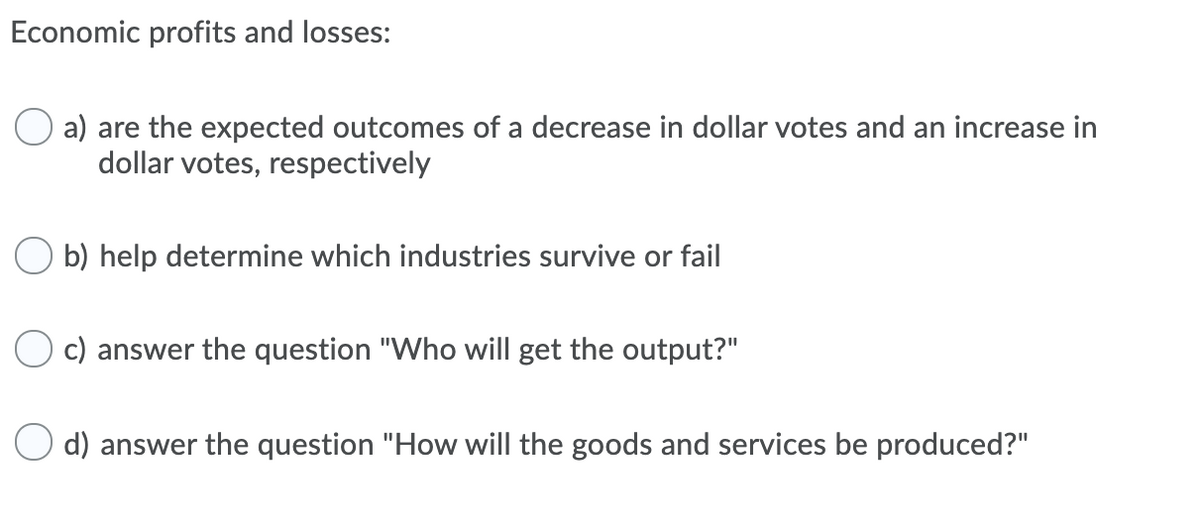 Economic profits and losses:
a) are the expected outcomes of a decrease in dollar votes and an increase in
dollar votes, respectively
b) help determine which industries survive or fail
c) answer the question "Who will get the output?"
d) answer the question "How will the goods and services be produced?"
