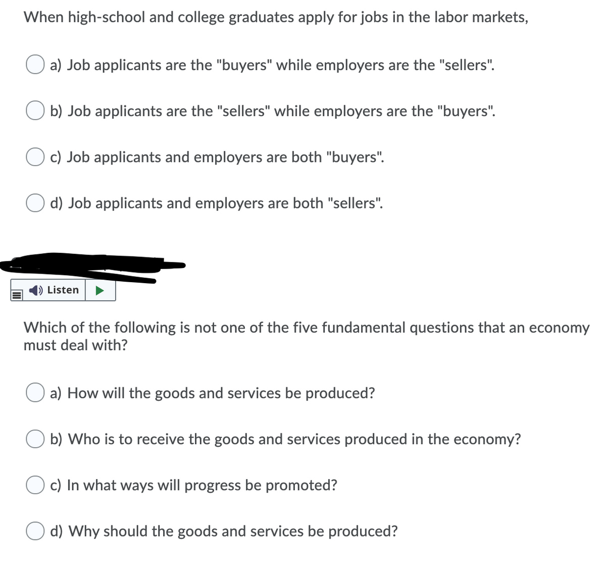 When high-school and college graduates apply for jobs in the labor markets,
a) Job applicants are the "buyers" while employers are the "sellers".
b) Job applicants are the "sellers" while employers are the "buyers".
c) Job applicants and employers are both "buyers".
O d) Job applicants and employers are both "sellers".
|) Listen
Which of the following is not one of the five fundamental questions that an economy
must deal with?
a) How will the goods and services be produced?
b) Who is to receive the goods and services produced in the economy?
c) In what ways will progress be promoted?
d) Why should the goods and services be produced?
