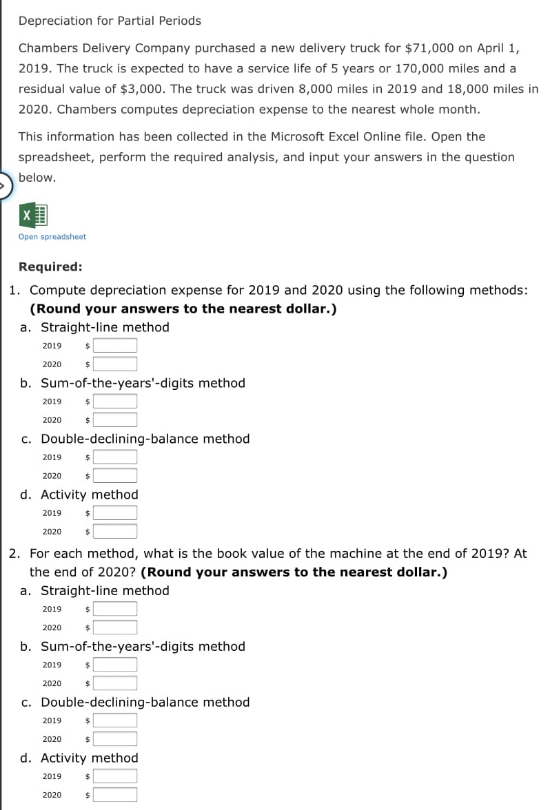 Depreciation for Partial Periods
Chambers Delivery Company purchased a new delivery truck for $71,000 on April 1,
2019. The truck is expected to have a service life of 5 years or 170,000 miles and a
residual value of $3,000. The truck was driven 8,000 miles in 2019 and 18,000 miles in
2020. Chambers computes depreciation expense to the nearest whole month.
This information has been collected in the Microsoft Excel Online file. Open the
spreadsheet, perform the required analysis, and input your answers in the question
below.
Open spreadsheet
Required:
1. Compute depreciation expense for 2019 and 2020 using the following methods:
(Round your answers to the nearest dollar.)
a. Straight-line method
2019
2020
b. Sum-of-the-years'-digits method
2019
2020
2$
c. Double-declining-balance method
2019
2020
d. Activity method
2019
$4
2020
$
2. For each method, what is the book value of the machine at the end of 2019? At
the end of 2020? (Round your answers to the nearest dollar.)
a. Straight-line method
2019
2020
b. Sum-of-the-years'-digits method
2019
2020
2$
c. Double-declining-balance method
2019
2020
d. Activity method
2019
2020
%24

