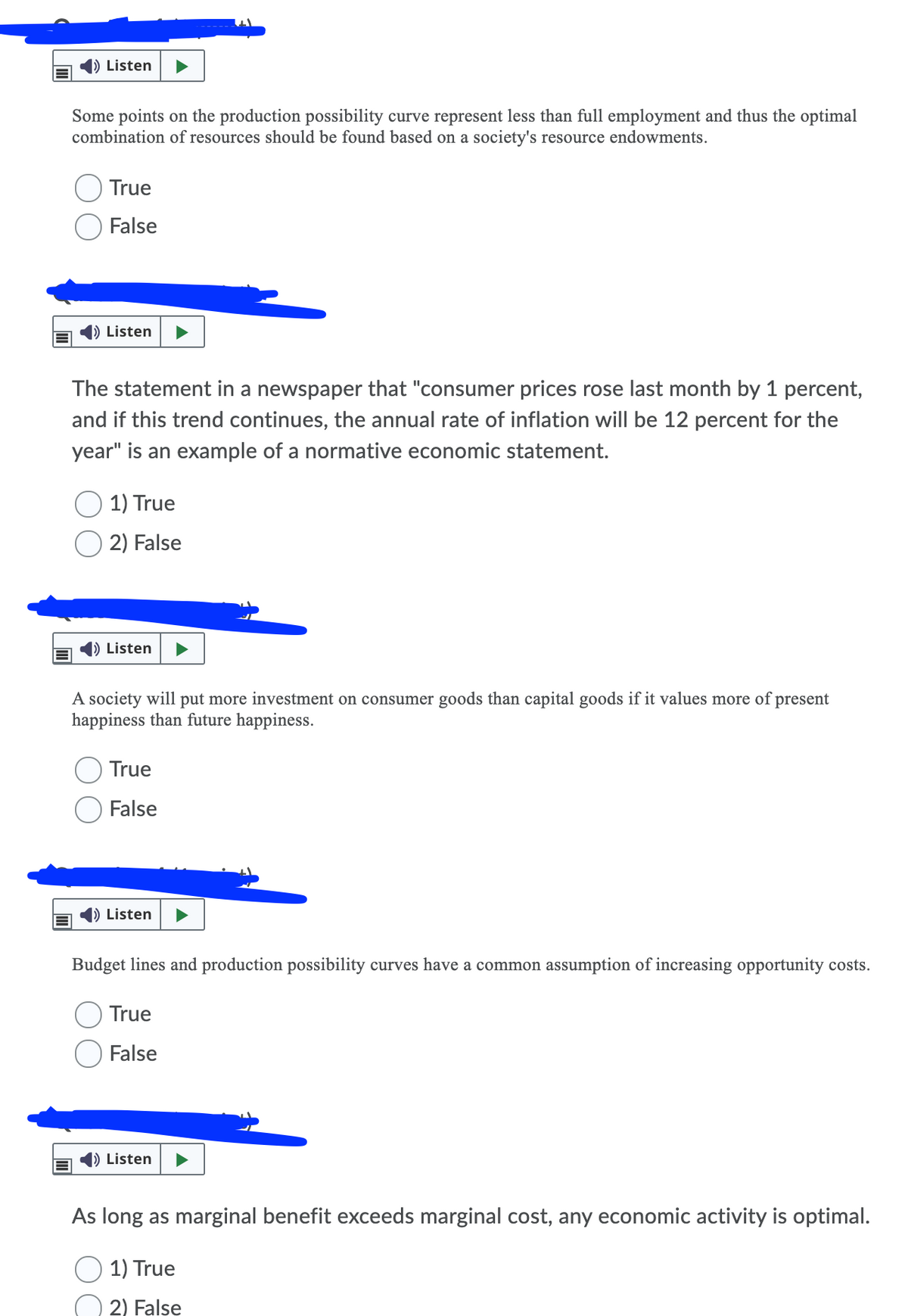 ) Listen
Some points on the production possibility curve represent less than full employment and thus the optimal
combination of resources should be found based on a society's resource endowments.
True
False
Listen
The statement in a newspaper that "consumer prices rose last month by 1 percent,
and if this trend continues, the annual rate of inflation will be 12 percent for the
year" is an example of a normative economic statement.
1) True
2) False
) Listen
A society will put more investment on consumer goods than capital goods if it values more of present
happiness than future happiness.
True
False
Listen
Budget lines and production possibility curves have a common assumption of increasing opportunity costs.
True
O False
Listen
As long as marginal benefit exceeds marginal cost, any economic activity is optimal.
1) True
2) False

