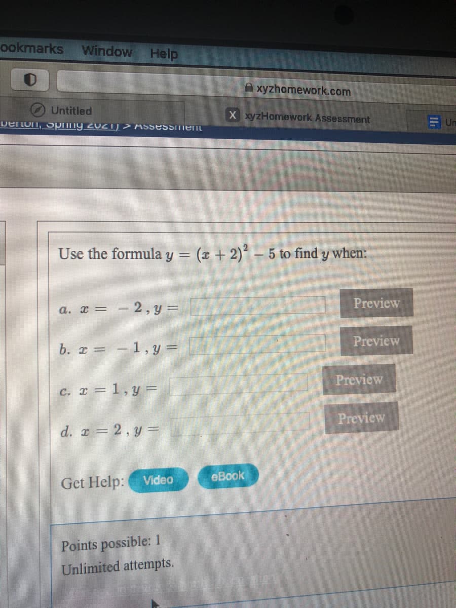 ookmarks
Window
Help
A xyzhomework.com
Untitled
X xyzHomework Assessment
DerLun, Piny 2021)> ASSessment
F Un
Use the formula y = (z + 2) - 5 to find y when:
Preview
a. I = - 2, y =
Preview
b. r =-1, y =
Preview
c. I = 1,y =
Preview
d. r = 2, y =
Get Help:
Video
eBook
Points possible: 1
Unlimited attempts.
