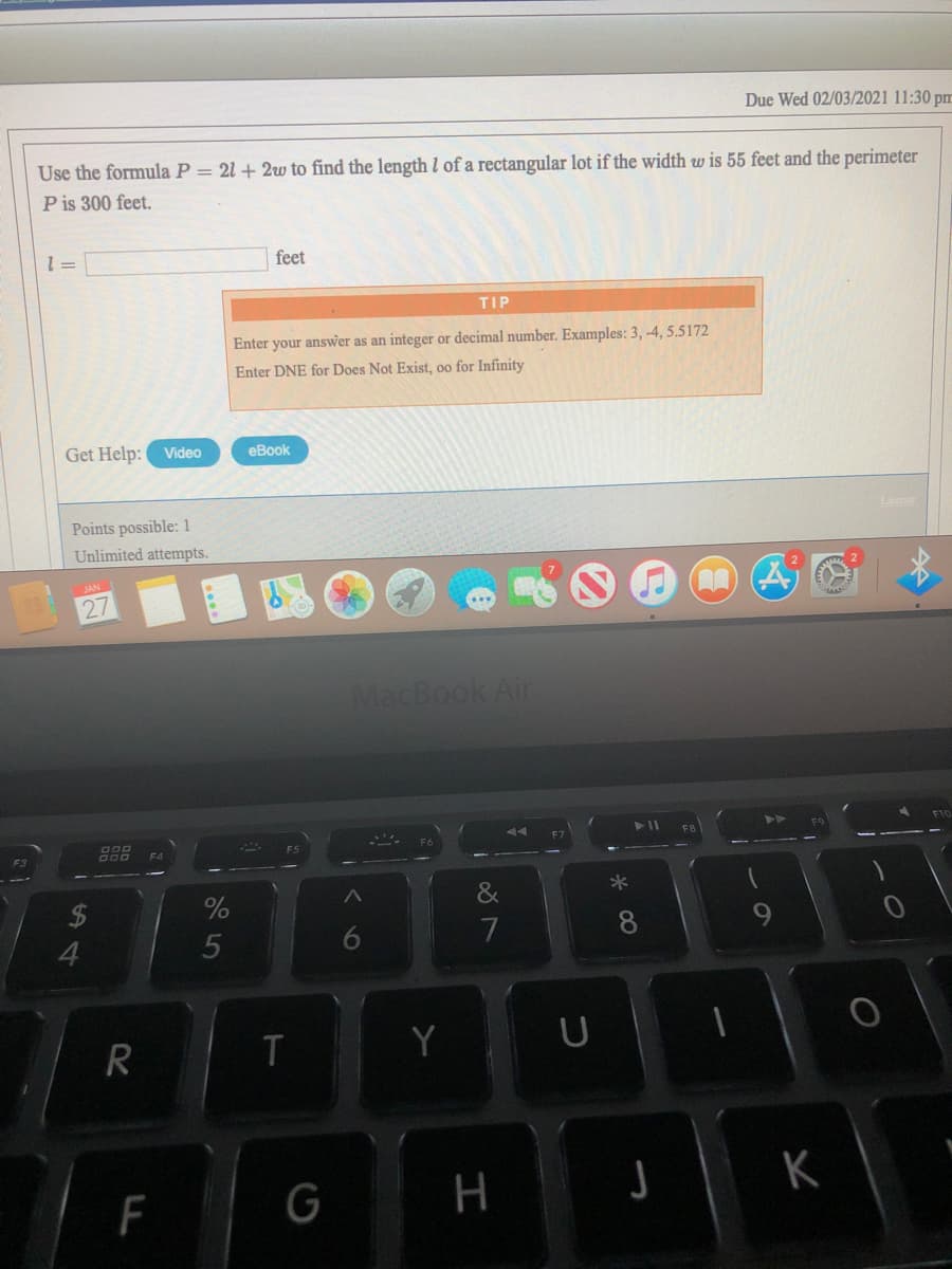 Due Wed 02/03/2021 11:30 pm
Use the formula P = 21 + 2w to find the length l of a rectangular lot if the width w is 55 feet and the perimeter
P is 300 feet.
feet
= 1
TIP
Enter your answer as an integer or decimal number. Examples: 3, -4, 5.5172
Enter DNE for Does Not Exist, oo for Infinity
Get Help:
Video
еВook
Lkense
Points possible:1
Unlimited attempts.
27
MacBook Air
000
D00
F3
&
7
8
4
5
R
Y
F
H
6
