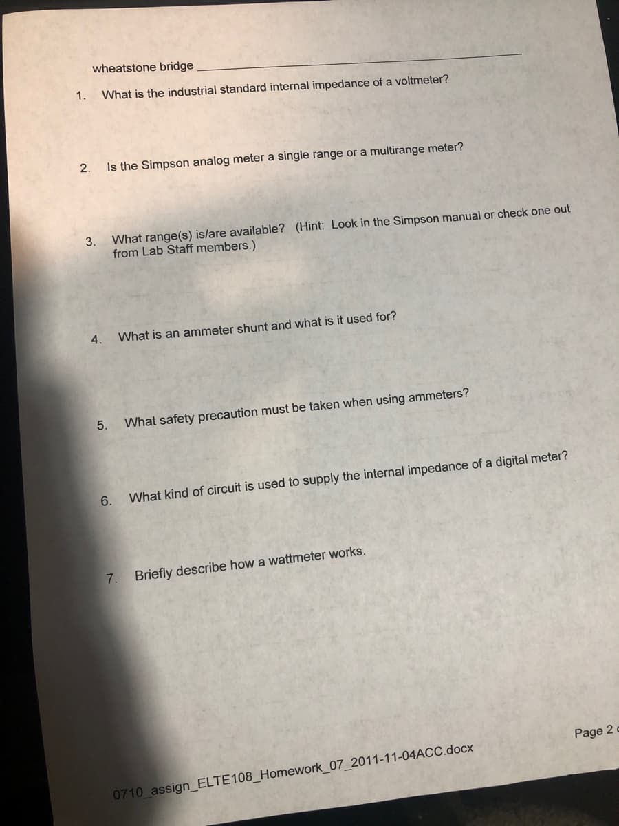 wheatstone bridge
1.
What is the industrial standard internal impedance of a voltmeter?
2.
Is the Simpson analog meter a single range or a multirange meter?
3.
What range(s) is/are available? (Hint: Look in the Simpson manual or check one out
from Lab Staff members.)
4.
What is an ammeter shunt and what is it used for?
5.
What safety precaution must be taken when using ammeters?
6.
What kind of circuit is used to supply the internal impedance of a digital meter?
7.
Briefly describe how a wattmeter works.
Page 2
0710 assign_ELTE108_Homework_07_2011-11-04ACC.docx
