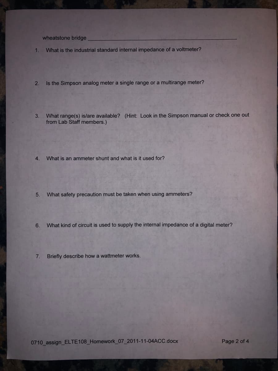 wheatstone bridge
1.
What is the industrial standard internal impedance of a voltmeter?
2.
Is the Simpson analog meter a single range or a multirange meter?
What range(s) is/are available? (Hint: Look in the Simpson manual or check one out
from Lab Staff members.)
3.
4.
What is an ammeter shunt and what is it used for?
5.
What safety precaution must be taken when using ammeters?
6.
What kind of circuit is used to supply the internal impedance of a digital meter?
7. Briefly describe how a wattmeter works.
0710 assign_ELTE108_Homework_07_2011-11-04ACC.docx
Page 2 of 4
