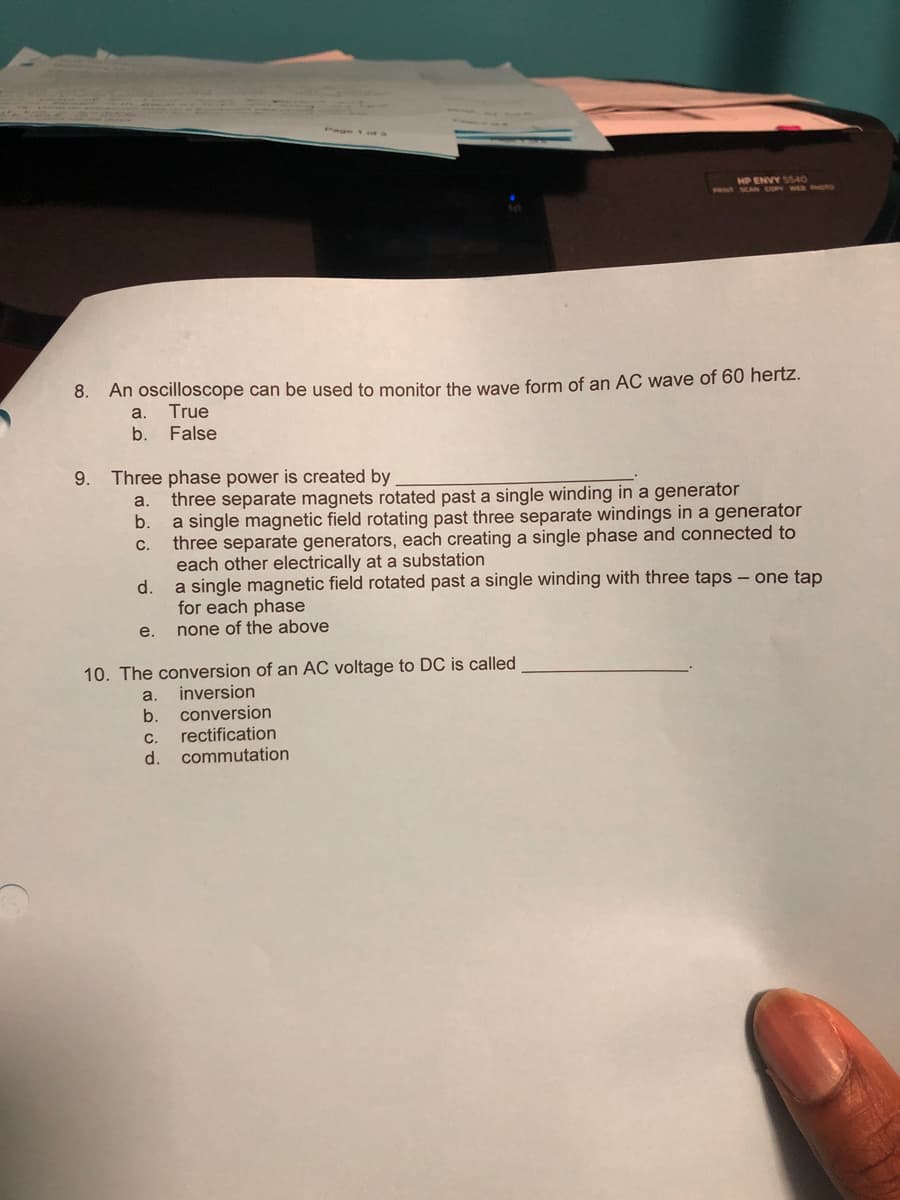 HP ENVY SSAO
PRIN SCAN cO WER HTO
8. An oscilloscope can be used to monitor the wave form of an ẠC wave of 60 hertz.
a.
True
b.
False
9.
Three phase power is created by
three separate magnets rotated past a single winding in a generator
b.
a.
a single magnetic field rotating past three separate windings in a generator
three separate generators, each creating a single phase and connected to
each other electrically at a substation
d.
C.
a single magnetic field rotated past a single winding with three taps - one tap
for each phase
none of the above
e.
10. The conversion of an AC voltage to DC is called
inversion
conversion
a.
b.
rectification
commutation
C.
d.
