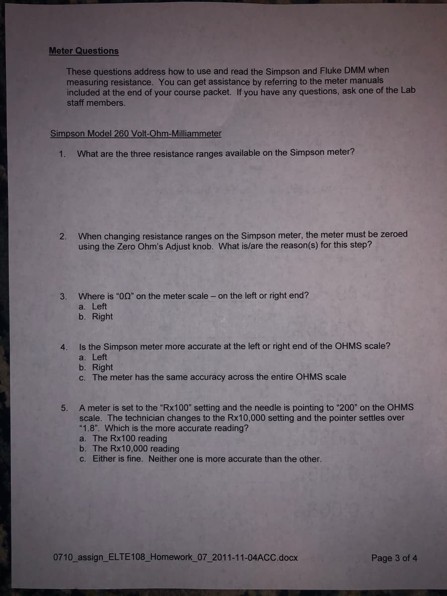 Meter Questions
These questions address how to use and read the Simpson and Fluke DMM when
measuring resistance. You can get assistance by referring to the meter manuals
included at the end of your course packet. If you have any questions, ask one of the Lab
staff members.
Simpson Model 260 Volt-Ohm-Milliammeter
1.
What are the three resistance ranges available on the Simpson meter?
When changing resistance ranges on the Simpson meter, the meter must be zeroed
using the Zero Ohm's Adjust knob. What is/are the reason(s) for this step?
2.
3.
Where is "OQ" on the meter scale – on the left or right end?
a. Left
b. Right
4.
Is the Simpson meter more accurate at the left or right end of the OHMS scale?
a. Left
b. Right
C. The meter has the same accuracy across the entire OHMS scale
A meter is set to the "Rx100" setting and the needle is pointing to "200" on the OHMS
scale. The technician changes to the Rx10,000 setting and the pointer settles over
"1.8". Which is the more accurate reading?
a. The Rx100 reading
b. The Rx10,000 reading
c. Either is fine. Neither one is more accurate than the other.
5.
0710 assign_ELTE108_Homework_07_2011-11-04ACC.docx
Page 3 of 4
