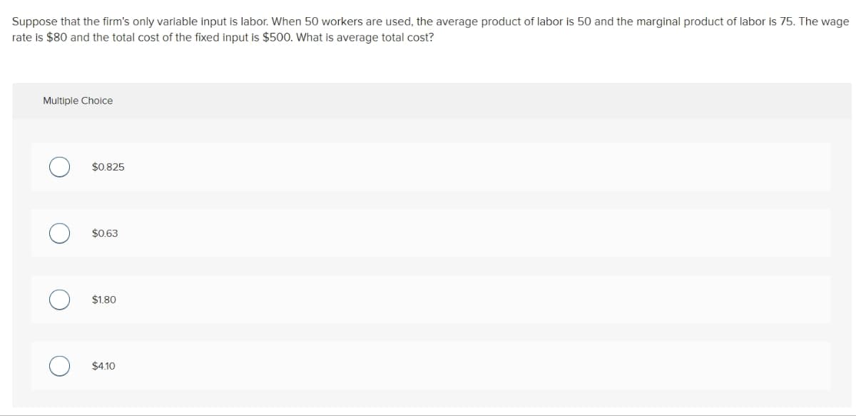 Suppose that the firm's only variable input is labor. When 50 workers are used, the average product of labor is 50 and the marginal product of labor is 75. The wage
rate is $80 and the total cost of the fixed input is $500. What is average total cost?
Multiple Choice
O
O
O
O
$0.825
$0.63
$1.80
$4.10