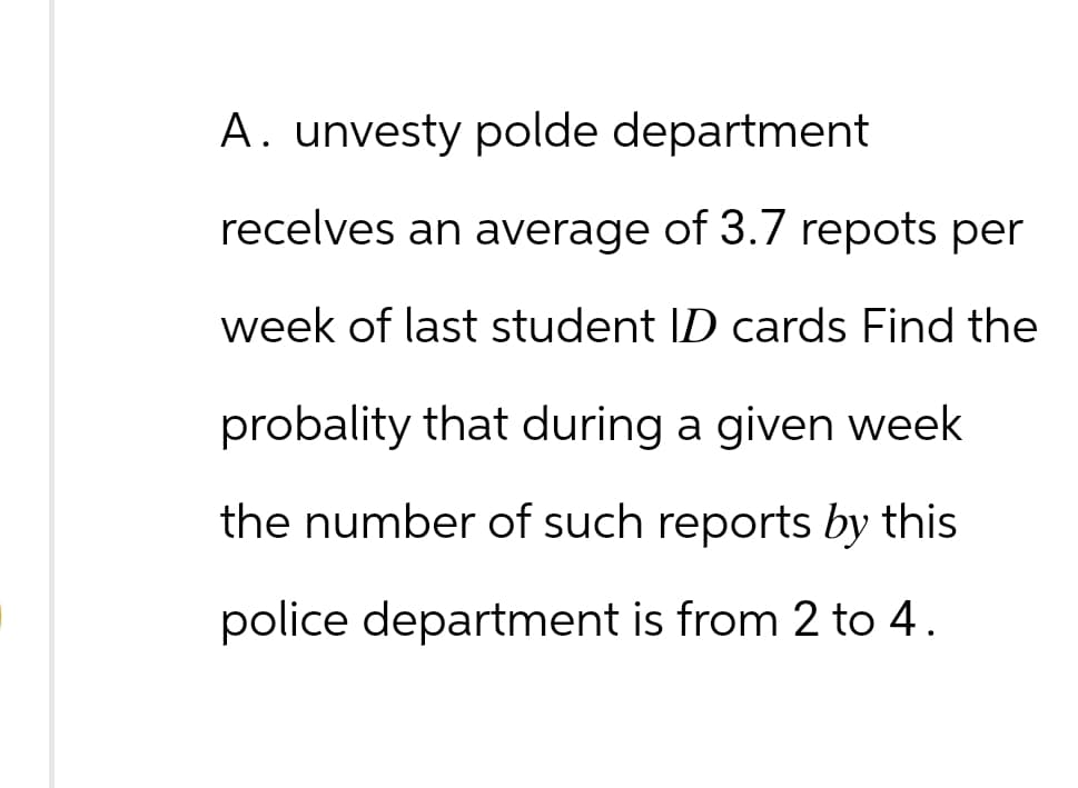 A. unvesty polde department
recelves an average of 3.7 repots per
week of last student ID cards Find the
probality that during a given week
the number of such reports by this
police department is from 2 to 4.