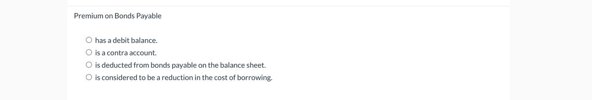 Premium on Bonds Payable
has a debit balance.
O is a contra account.
is deducted from bonds payable on the balance sheet.
is considered to be a reduction in the cost of borrowing.