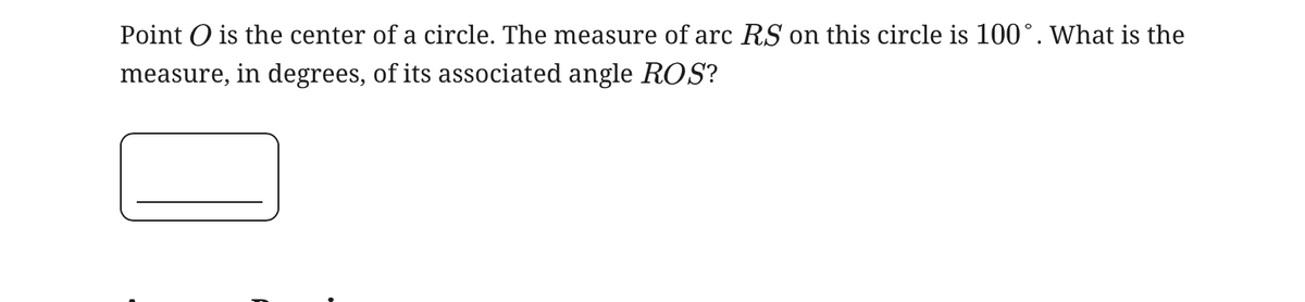 Point is the center of a circle. The measure of arc RS on this circle is 100°. What is the
measure, in degrees, of its associated angle ROS?