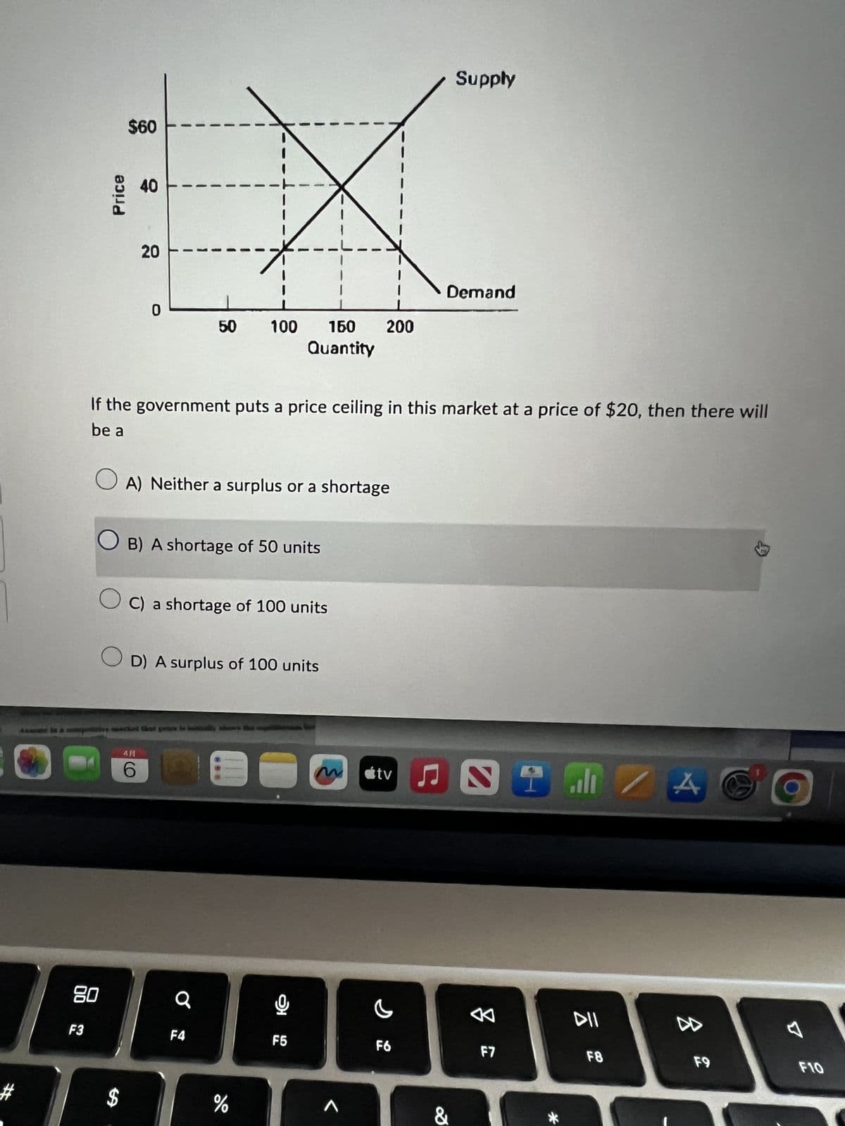 AL
Price
$60
40
40
20
20
0
---
50 100 150 200
Quantity
Supply
Demand
If the government puts a price ceiling in this market at a price of $20, then there will
be a
A) Neither a surplus or a shortage
☐ B) A shortage of 50 units
○ C) a shortage of 100 units
OD) A surplus of 100 units
AR
CO
6
80
F3
Q
F4
$
%
do
95
F5
M
tv
ال
DII
D
৫
F6
IBE
F7
F8
&
*
F9
F10