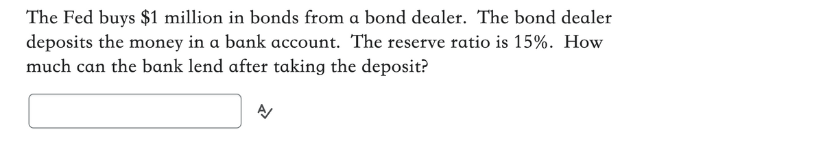 The Fed buys $1 million in bonds from a bond dealer. The bond dealer
deposits the money in a bank account. The reserve ratio is 15%. How
much can the bank lend after taking the deposit?
A