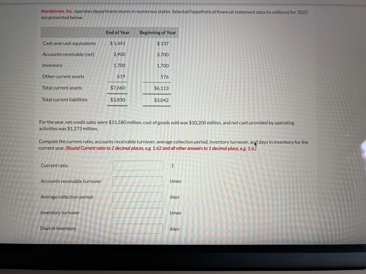 Nordstrom, Inc. operates department stores in numerous states. Selected hypothetical financial statement data (in millions) for 2022
are presented below.
End of Year
Beginning of Year
Cash and cash equivalents
$ 1,441
$137
Accounts receivable (net)
3,900
3,700
Inventory
1,700
1,700
Other current assets
619
576
Total current assets
$7,660
$6,113
Total current liabilities
$3,830
$3,042
For the year, net credit sales were $15,580 million, cost of goods sold was $10,200 million, and net cash provided by operating
activities was $1,273 million.
Compute the current ratio, accounts receivable turnover, average collection period, inventory turnover, and days in inventory for the
current year. (Round Current ratio to 2 decimal places, e.g. 1.62 and all other answers to 1 decimal place, e.g. 1.6.)
Current ratio
Accounts receivable turnover
Average collection period
Inventory turnover
Days in inventory
:1
times
days
times
days