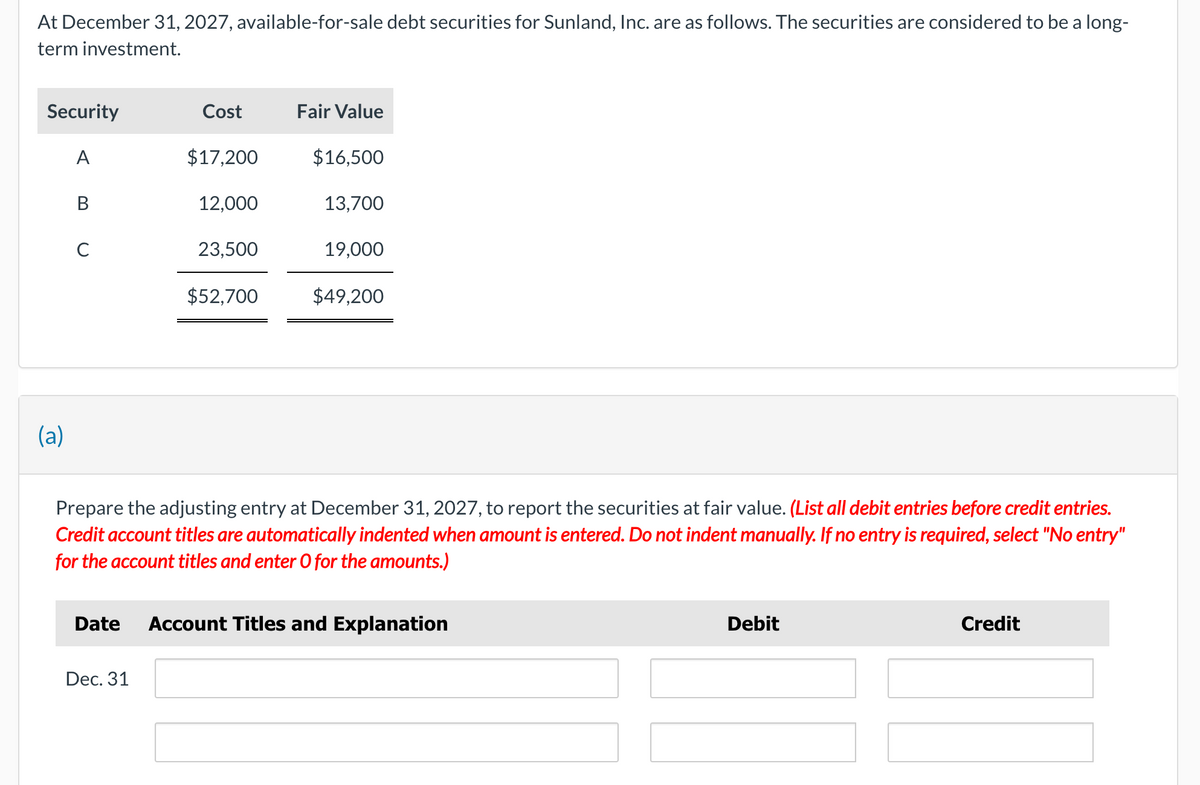 At December 31, 2027, available-for-sale debt securities for Sunland, Inc. are as follows. The securities are considered to be a long-
term investment.
Security
Cost
Fair Value
A
$17,200
$16,500
B
12,000
13,700
C
23,500
19,000
$52,700
$49,200
(a)
Prepare the adjusting entry at December 31, 2027, to report the securities at fair value. (List all debit entries before credit entries.
Credit account titles are automatically indented when amount is entered. Do not indent manually. If no entry is required, select "No entry"
for the account titles and enter O for the amounts.)
Date Account Titles and Explanation
Debit
Credit
Dec. 31