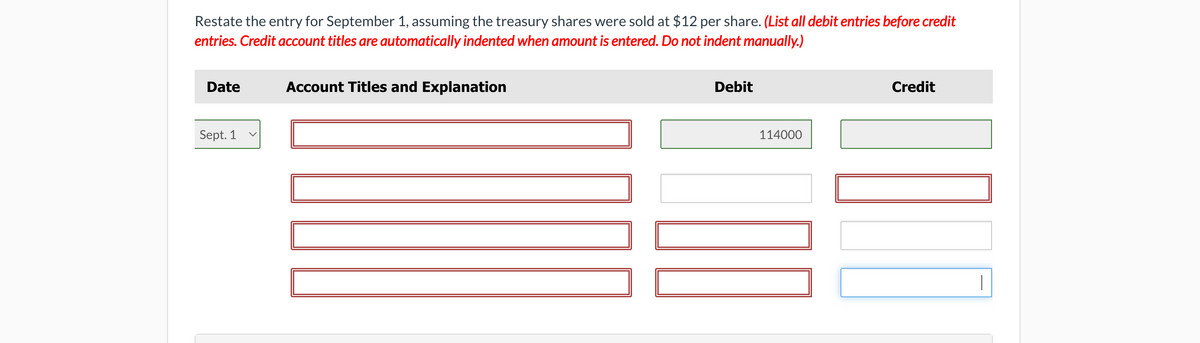 Restate the entry for September 1, assuming the treasury shares were sold at $12 per share. (List all debit entries before credit
entries. Credit account titles are automatically indented when amount is entered. Do not indent manually.)
Date
Sept. 1
Account Titles and Explanation
Debit
114000
II
Credit
|