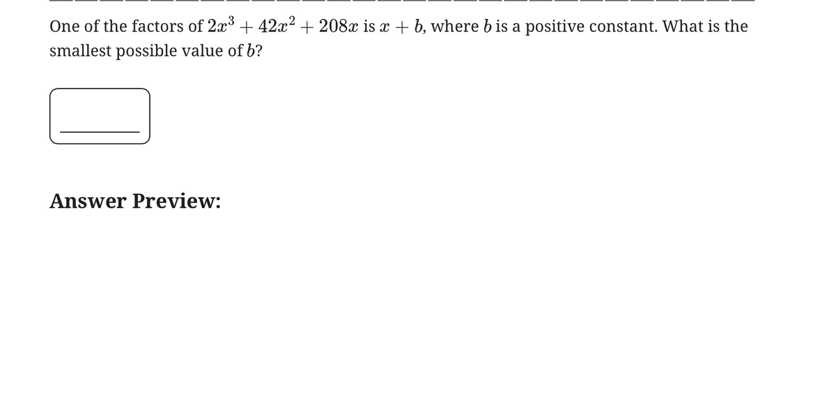 One of the factors of 2x3 + 42x² + 208x is x + b, where b is a positive constant. What is the
smallest possible value of b?
Answer Preview: