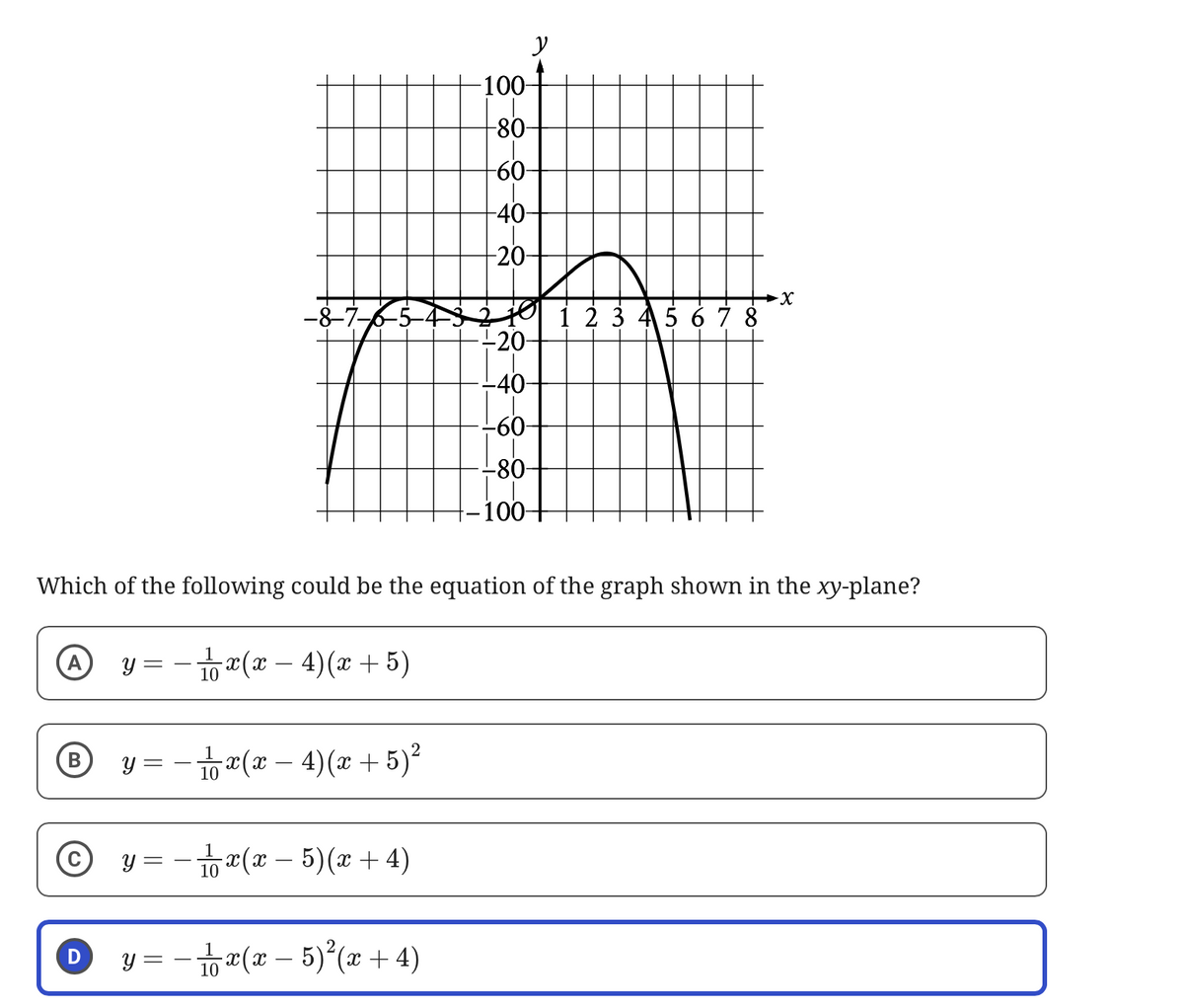 y
-100-
-80-
-60-
-40-
-20-
-8-7-
1 2 3 4 5 6 7 8
-20-
-40-
-60-
-80-
100-
Which of the following could be the equation of the graph shown in the xy-plane?
y = − 1 x ( x − 4) (x+5)
B
y = - 11 x (x
4)(x+5)²
D
y = − 1 x ( x − 5)(x+4)
y = − 1 x ( x − 5)² (x+4)
10