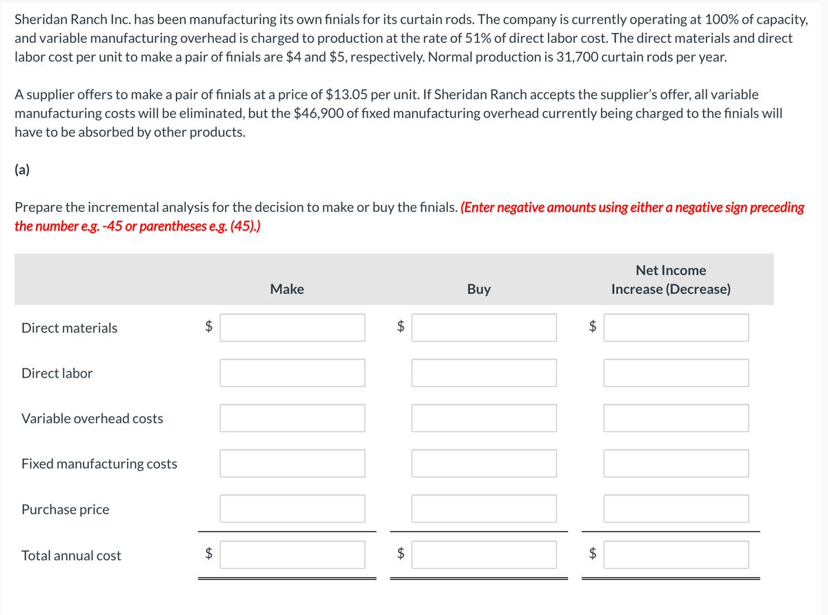 Sheridan Ranch Inc. has been manufacturing its own finials for its curtain rods. The company is currently operating at 100% of capacity,
and variable manufacturing overhead is charged to production at the rate of 51% of direct labor cost. The direct materials and direct
labor cost per unit to make a pair of finials are $4 and $5, respectively. Normal production is 31,700 curtain rods per year.
A supplier offers to make a pair of finials at a price of $13.05 per unit. If Sheridan Ranch accepts the supplier's offer, all variable
manufacturing costs will be eliminated, but the $46,900 of fixed manufacturing overhead currently being charged to the finials will
have to be absorbed by other products.
(a)
Prepare the incremental analysis for the decision to make or buy the finials. (Enter negative amounts using either a negative sign preceding
the number e.g. -45 or parentheses e.g. (45).)
Direct materials
Direct labor
Variable overhead costs
A
Fixed manufacturing costs
Purchase price
Total annual cost
+A
$
Make
A
+A
$
Buy
Net Income
Increase (Decrease)
$
$