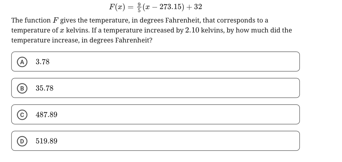 -
F(x) = (x 273.15) + 32
The function F gives the temperature, in degrees Fahrenheit, that corresponds to a
temperature of x kelvins. If a temperature increased by 2.10 kelvins, by how much did the
temperature increase, in degrees Fahrenheit?
A 3.78
35.78
487.89
519.89